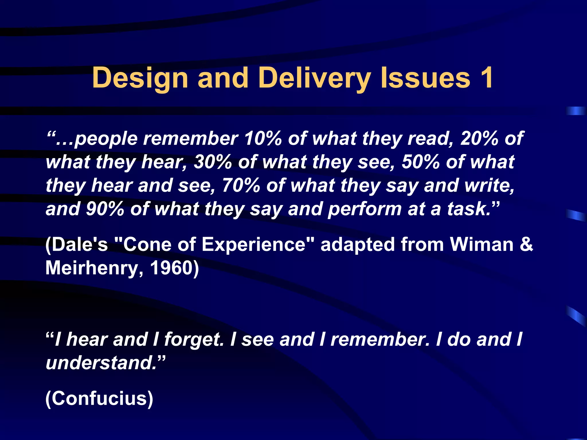 Design and Delivery Issues 1 “… people remember 10% of what they read, 20% of what they hear, 30% of what they see, 50% of what they hear and see, 70% of what they say and write, and 90% of what they say and perform at a task. ” ( Dale's &quot;Cone of Experience&quot; adapted from Wiman & Meirhenry, 1960 ) “ I hear and I forget. I see and I remember. I do and I understand. ” (Confucius) 