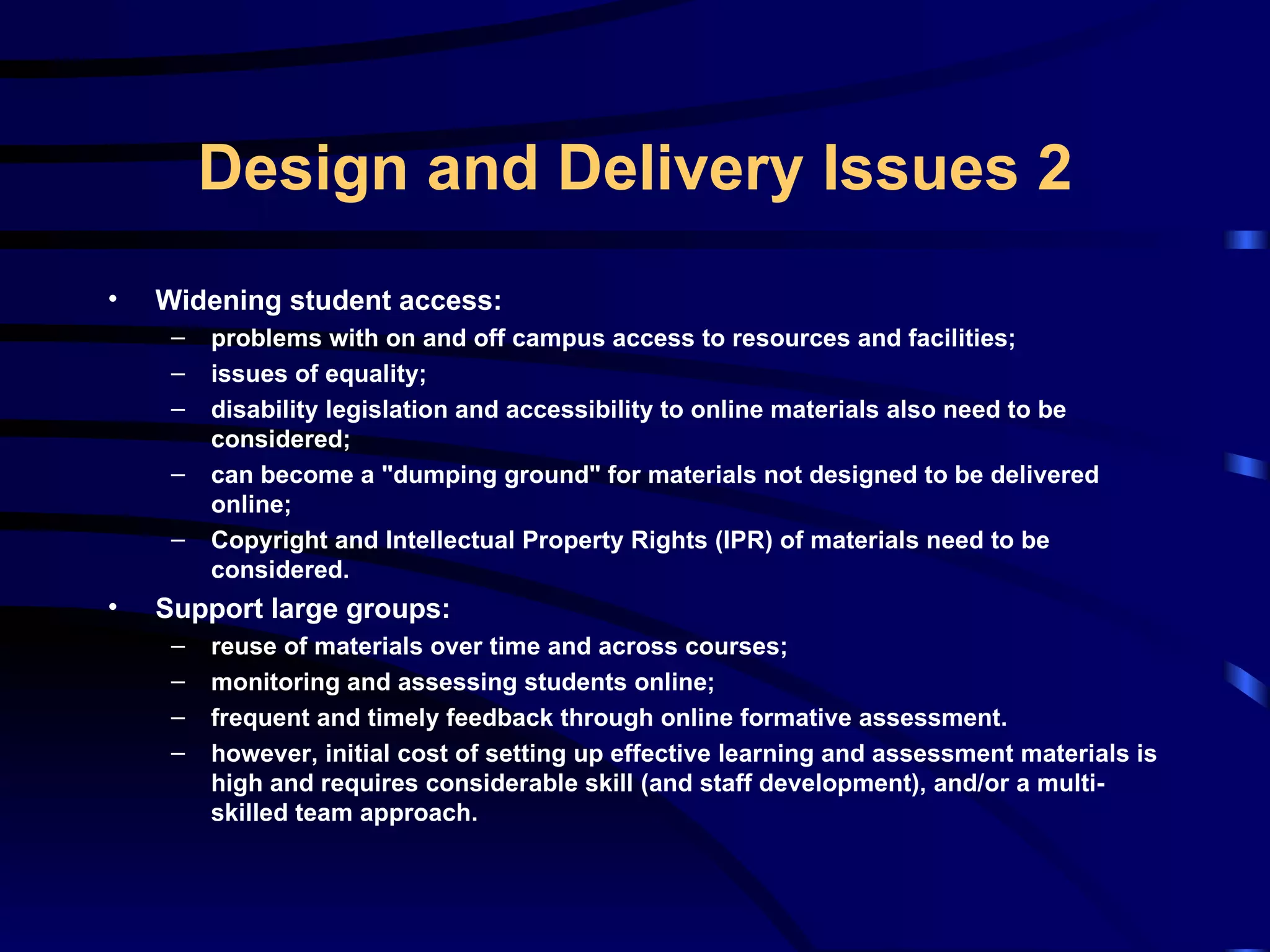Widening student access: problems with on and off campus access to resources and facilities; issues of equality; disability legislation and accessibility to online materials also need to be considered; can become a &quot;dumping ground&quot; for materials not designed to be delivered online; Copyright and Intellectual Property Rights (IPR) of materials need to be considered. Support large groups: reuse of materials over time and across courses; monitoring and assessing students online; frequent and timely feedback through online formative assessment. however, initial cost of setting up effective learning and assessment materials is high and requires considerable skill (and staff development), and/or a multi-skilled team approach. Design and Delivery Issues 2 