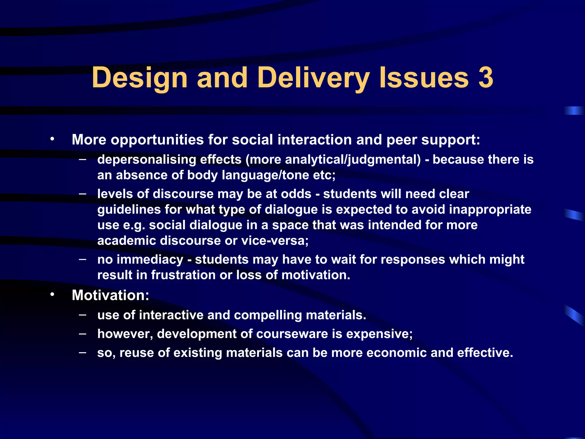 More opportunities for social interaction and peer support: depersonalising effects (more analytical/judgmental) - because there is an absence of body language/tone etc; levels of discourse may be at odds - students will need clear guidelines for what type of dialogue is expected to avoid inappropriate use e.g. social dialogue in a space that was intended for more academic discourse or vice-versa; no immediacy - students may have to wait for responses which might result in frustration or loss of motivation. Motivation: use of interactive and compelling materials. however, development of courseware is expensive; so, reuse of existing materials can be more economic and effective. Design and Delivery Issues 3 