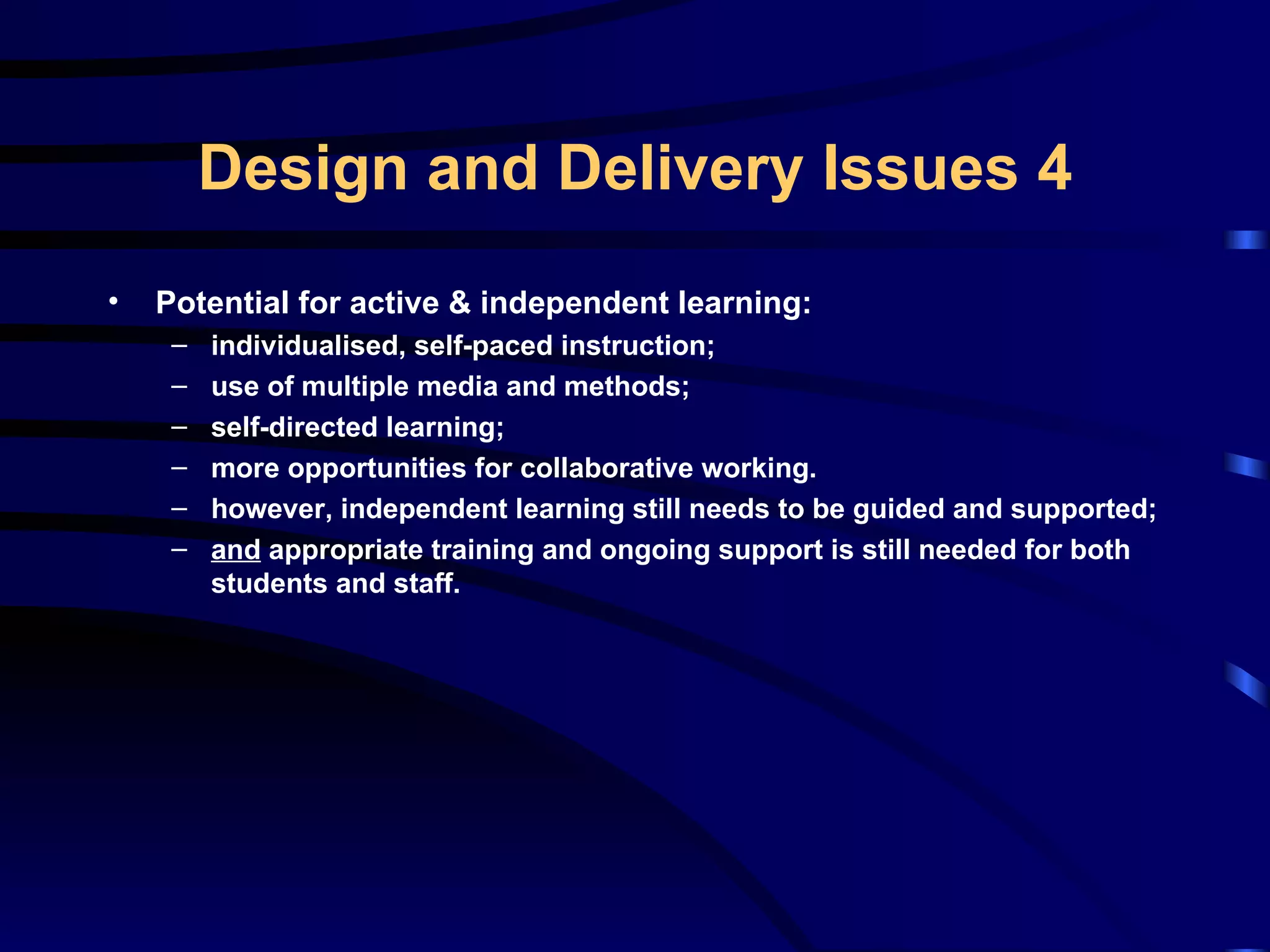 Potential for active & independent learning: individualised, self-paced instruction; use of multiple media and methods; self-directed learning; more opportunities for collaborative working. however, independent learning still needs to be guided and supported; and  appropriate training and ongoing support is still needed for both students and staff. Design and Delivery Issues 4 