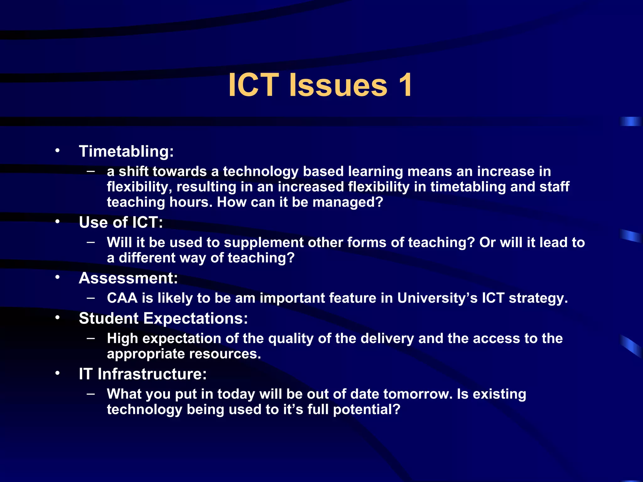 Timetabling: a shift towards a technology based learning means an increase in flexibility, resulting in an increased flexibility in timetabling and staff teaching hours. How can it be managed? Use of ICT:  Will it be used to supplement other forms of teaching? Or will it lead to a different way of teaching? Assessment: CAA is likely to be am important feature in University’s ICT strategy. Student Expectations: High expectation of the quality of the delivery and the access to the appropriate resources. IT Infrastructure: What you put in today will be out of date tomorrow. Is existing technology being used to it’s full potential? ICT Issues 1 
