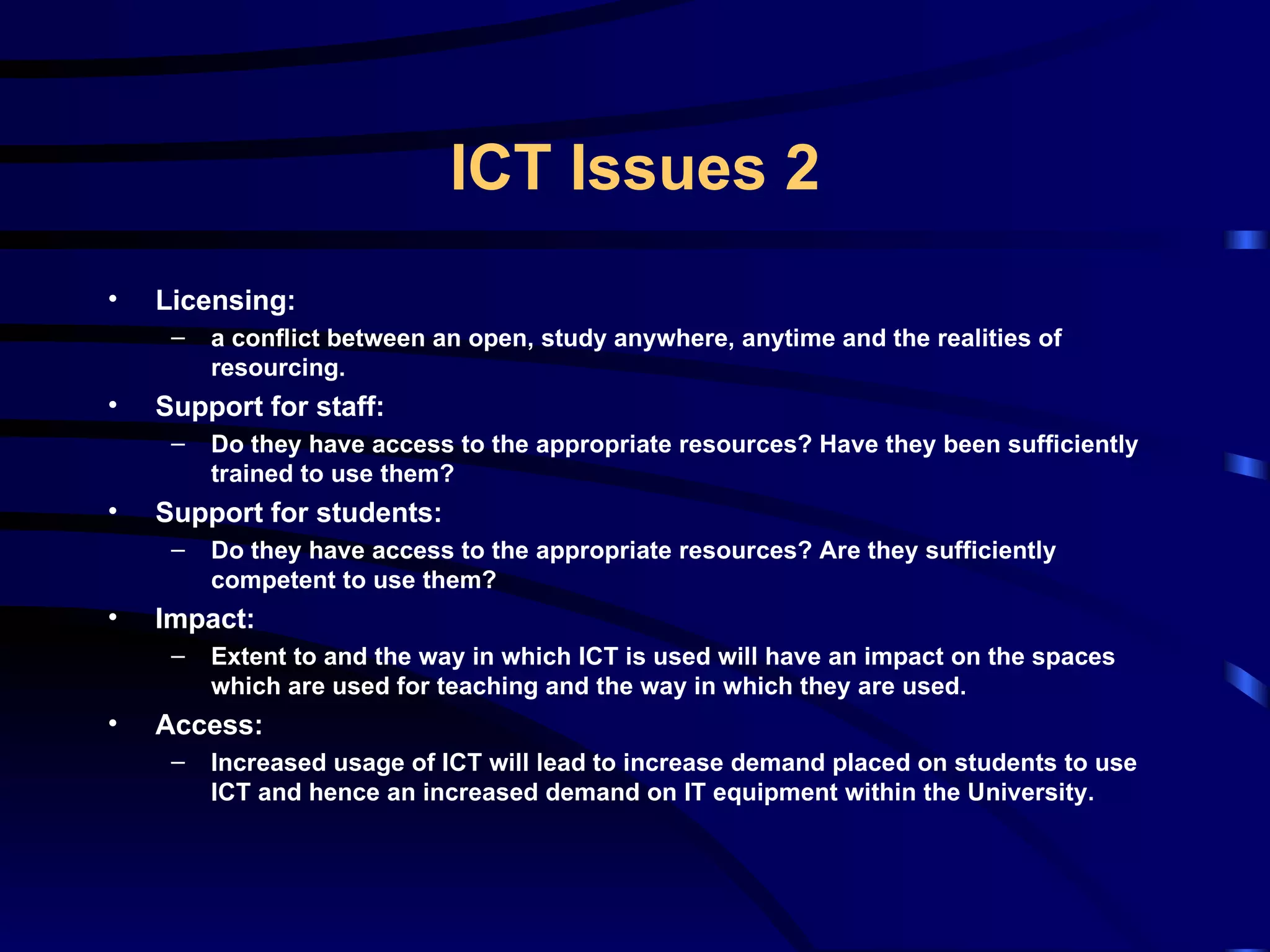 Licensing: a conflict between an open, study anywhere, anytime and the realities of resourcing. Support for staff:  Do they have access to the appropriate resources? Have they been sufficiently trained to use them? Support for students: Do they have access to the appropriate resources? Are they sufficiently competent to use them? Impact: Extent to and the way in which ICT is used will have an impact on the spaces which are used for teaching and the way in which they are used.  Access: Increased usage of ICT will lead to increase demand placed on students to use ICT and hence an increased demand on IT equipment within the University. ICT Issues 2 