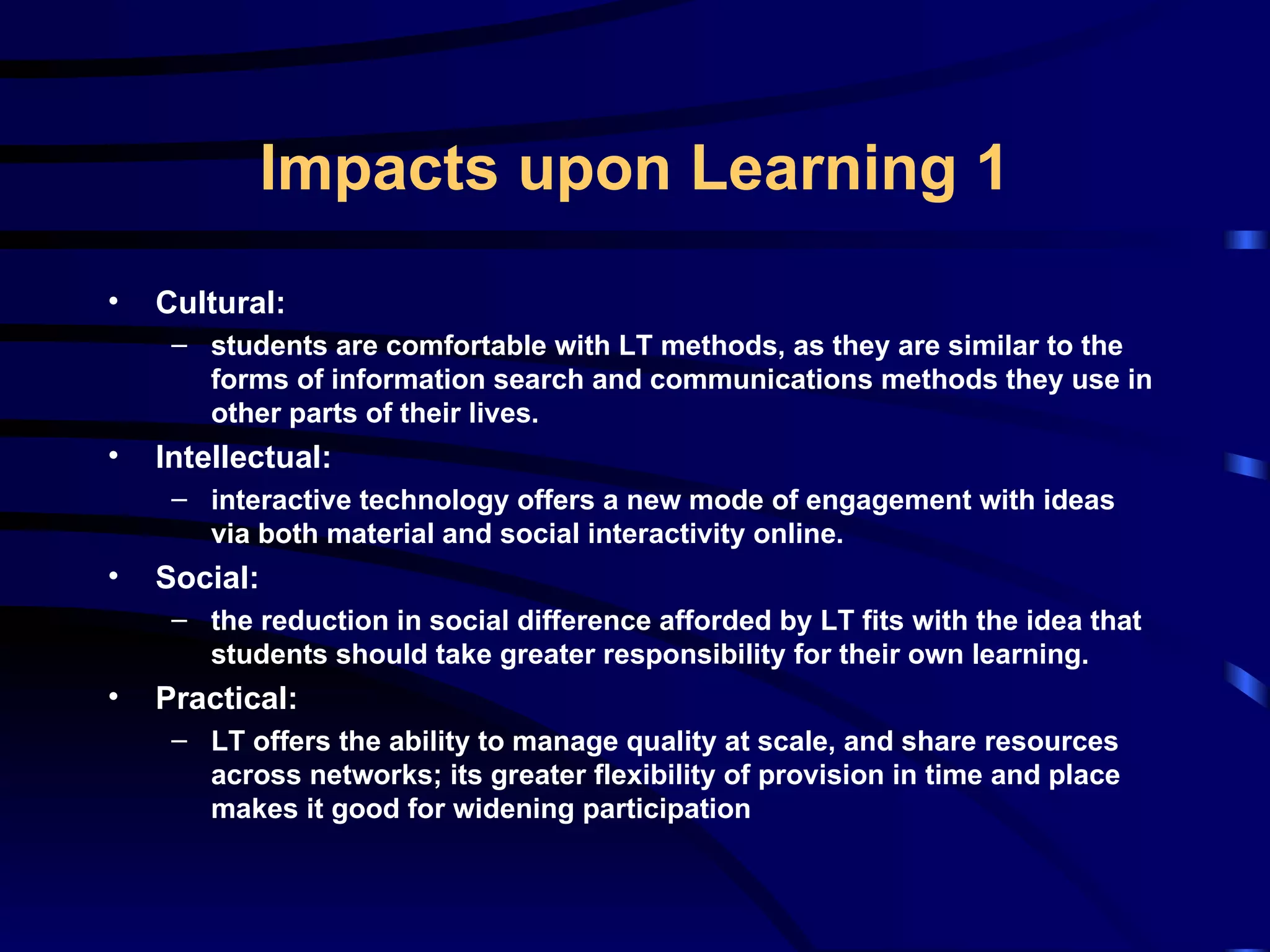 Cultural: students are comfortable with LT methods, as they are similar to the forms of information search and communications methods they use in other parts of their lives. Intellectual: interactive technology offers a new mode of engagement with ideas via both material and social interactivity online. Social: the reduction in social difference afforded by LT fits with the idea that students should take greater responsibility for their own learning. Practical: LT offers the ability to manage quality at scale, and share resources across networks; its greater flexibility of provision in time and place makes it good for widening participation Impacts upon Learning 1 