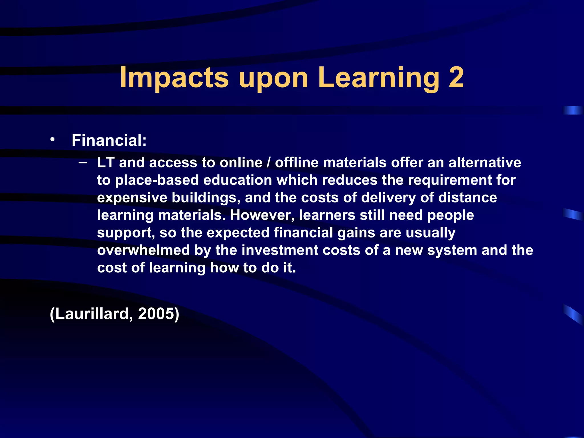 Financial: LT and access to online / offline materials offer an alternative to place-based education which reduces the requirement for expensive buildings, and the costs of delivery of distance learning materials. However, learners still need people support, so the expected financial gains are usually overwhelmed by the investment costs of a new system and the cost of learning how to do it.  (Laurillard, 2005) Impacts upon Learning 2 
