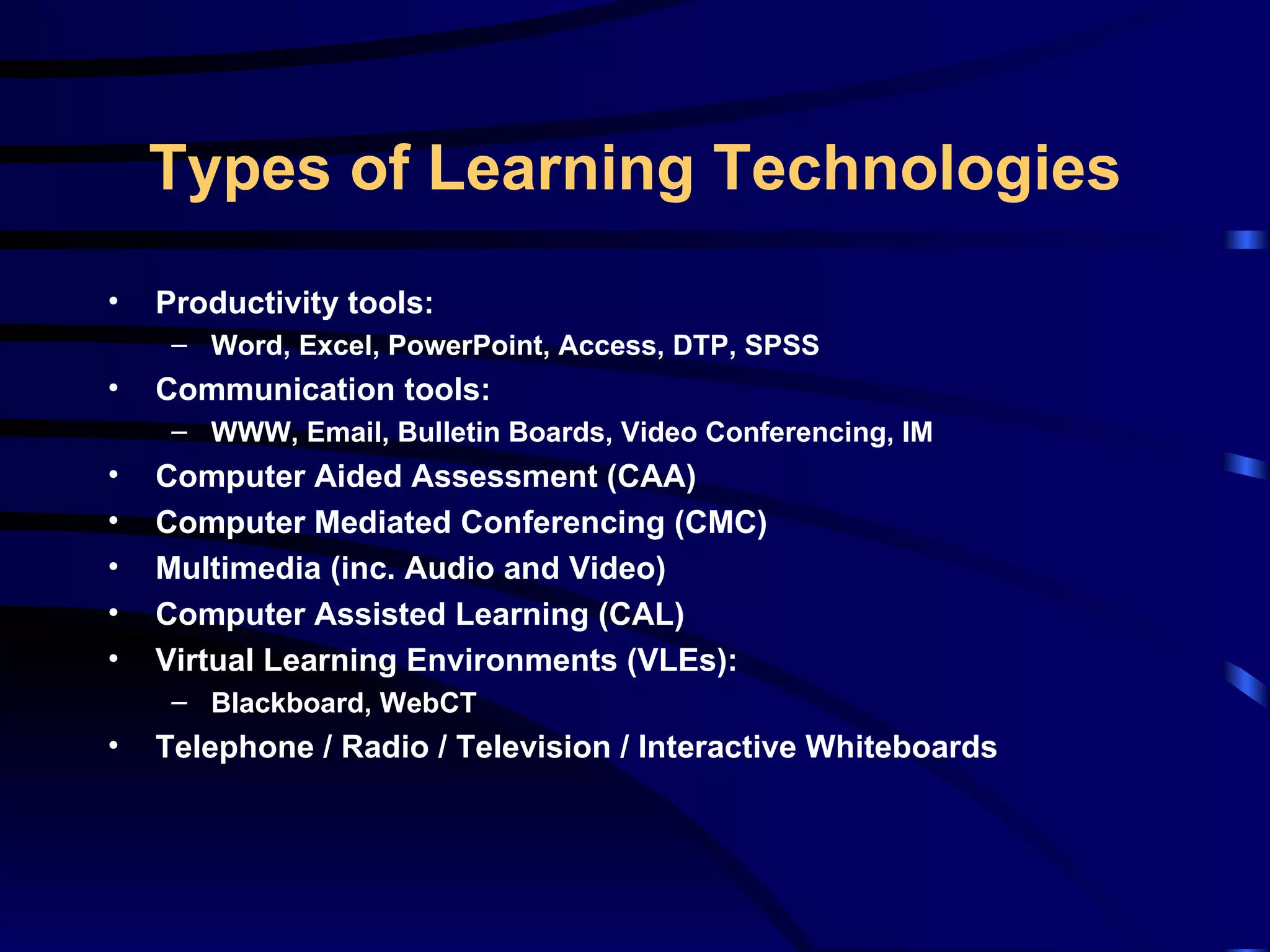 Productivity tools: Word, Excel, PowerPoint, Access, DTP, SPSS Communication tools: WWW, Email, Bulletin Boards, Video Conferencing, IM Computer Aided Assessment (CAA) Computer Mediated Conferencing (CMC) Multimedia (inc. Audio and Video) Computer Assisted Learning (CAL) Virtual Learning Environments (VLEs): Blackboard, WebCT Telephone / Radio / Television / Interactive Whiteboards Types of Learning Technologies 