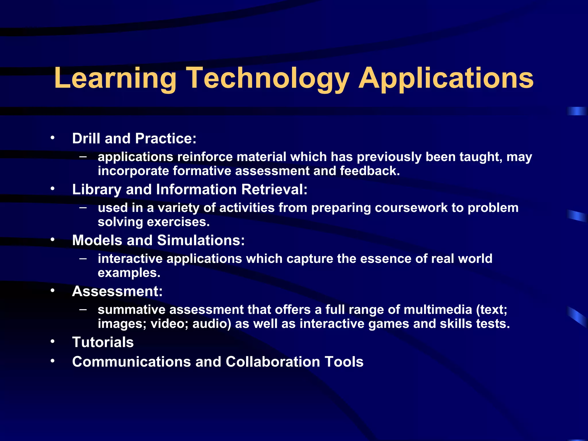 Drill and Practice: applications reinforce material which has previously been taught, may incorporate formative assessment and feedback. Library and Information Retrieval: used in a variety of activities from preparing coursework to problem solving exercises. Models and Simulations: interactive applications which capture the essence of real world examples. Assessment: summative assessment that offers a full range of multimedia (text; images; video; audio) as well as interactive games and skills tests. Tutorials Communications and Collaboration Tools Learning Technology Applications 