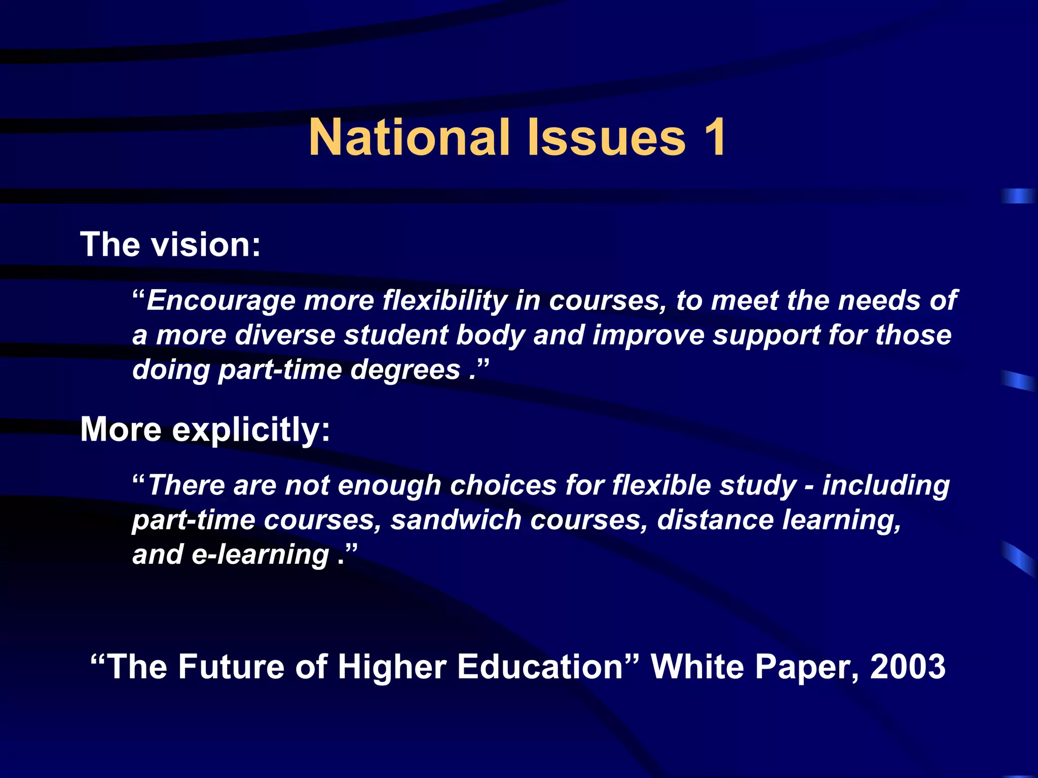 National Issues 1 The vision: “ Encourage more flexibility in courses, to meet the needs of a more diverse student body and improve support for those doing part-time degrees  . ” More explicitly: “ There are not enough choices for flexible study - including part-time courses, sandwich courses, distance learning, and e-learning  .” “ The Future of Higher Education” White Paper, 2003 