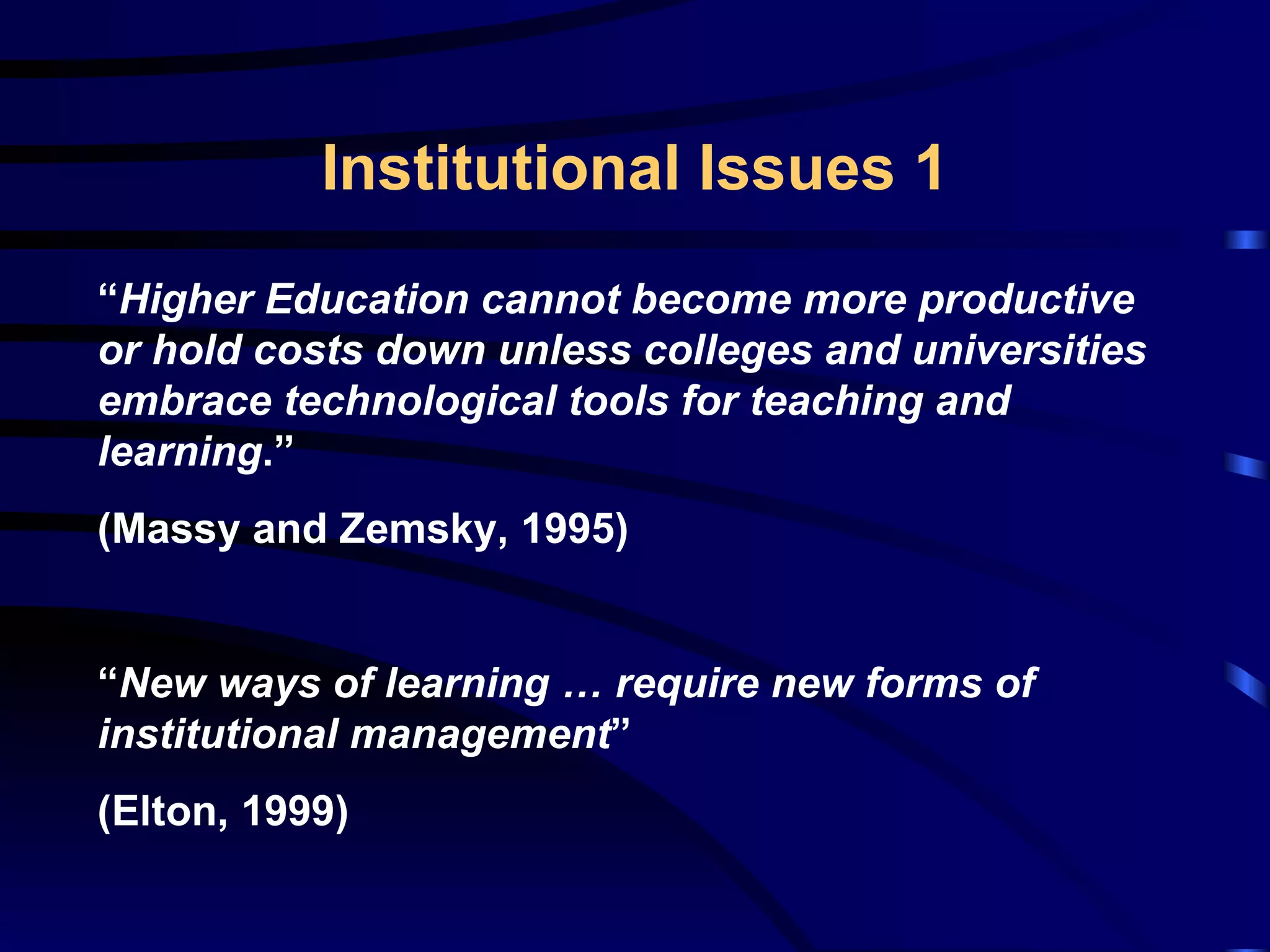 Institutional Issues 1 “ Higher Education cannot become more productive or hold costs down unless colleges and universities embrace technological tools for teaching and learning . ” ( Massy and Zemsky, 1995 ) “ New ways of learning … require new forms of institutional management ” (Elton, 1999) 