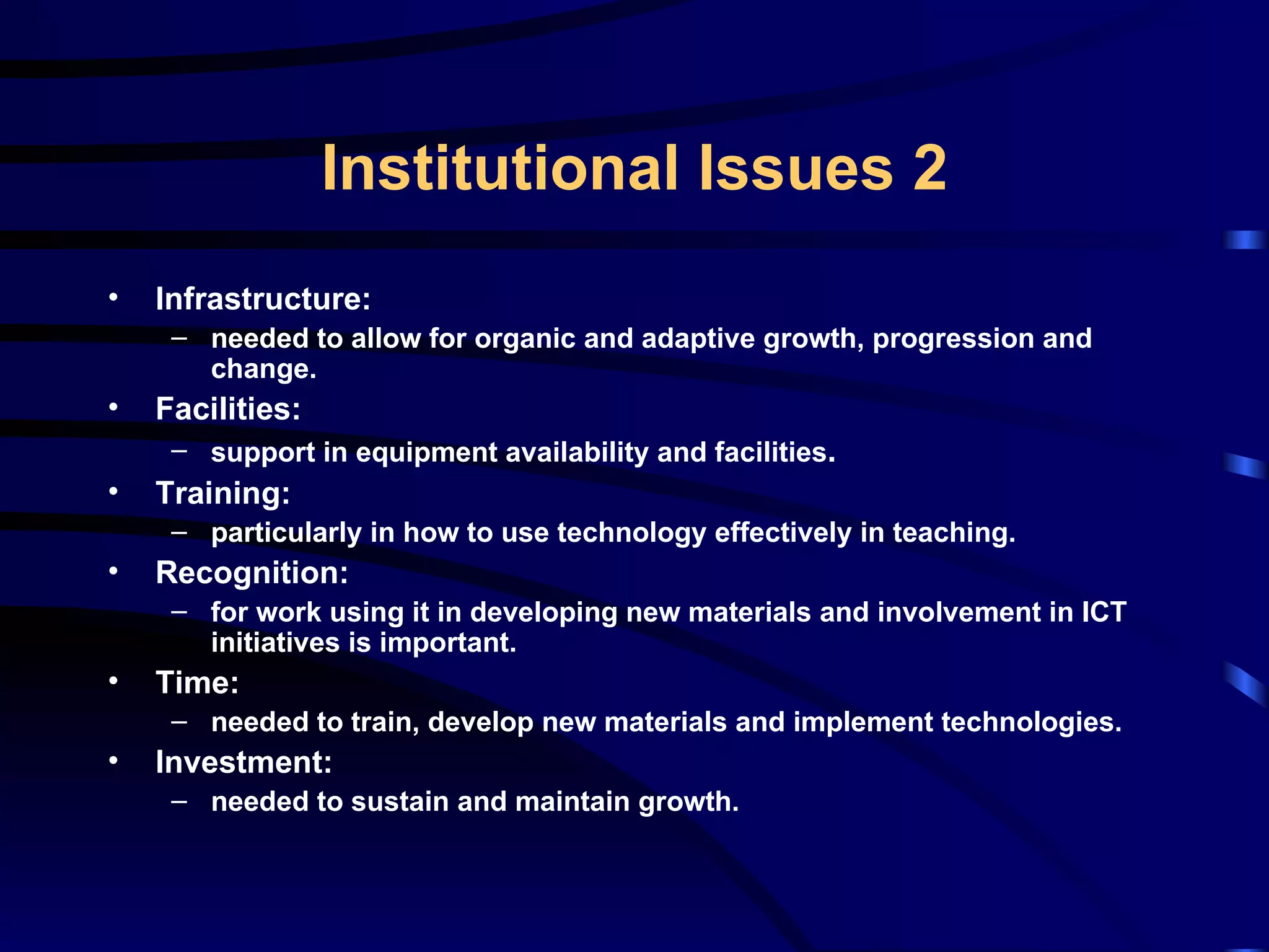 Infrastructure: needed to allow for organic and adaptive growth, progression and change. Facilities: support in equipment availability and facilities . Training: particularly in how to use technology effectively in teaching. Recognition: for work using it in developing new materials and involvement in ICT initiatives is important. Time: needed to train, develop new materials and implement technologies. Investment: needed to sustain and maintain growth. Institutional Issues 2 