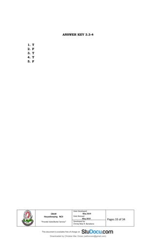 CBLM
Housekeeping NCII
“Provide Valet/Butler Service”
Date Developed:
May 2019
Date Revised:
May 2019 Pages 33 of 34
Developed by:
Christy Mae R. Banabana
ANSWER KEY 3.3-4
1. T
2. F
3. T
4. T
5. F
Downloaded by Christian Mar Orosio (sethorosio@gmail.com)
lOMoARcPSD|15992140
 