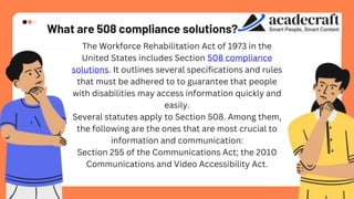 What are 508 compliance solutions?
The Workforce Rehabilitation Act of 1973 in the
United States includes Section 508 compliance
solutions. It outlines several specifications and rules
that must be adhered to to guarantee that people
with disabilities may access information quickly and
easily.
Several statutes apply to Section 508. Among them,
the following are the ones that are most crucial to
information and communication:
Section 255 of the Communications Act; the 2010
Communications and Video Accessibility Act.
 