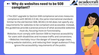 Why do websites need to be 508
compliant?
• The 2017 upgrade to Section 508 compliance services measures
compliance with WCAG 2.0 AA, the same international standard.
Similar to the old Section 508, WCAG 2.0 AA does not specify any
requirements for websites to be compliant and accessible. Instead,
the guidelines provide a precise picture of what accessible websites
must do, focusing more on functionality.
Websites must comply with Section 508 to improve accessibility
for users with disabilities and increase traffic and conversions.
• Websites inevitably incur the danger of lowering page views,
limiting website statistics, and reducing their target audience if they
ignore the accessibility requirements of the public.
 