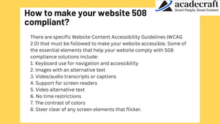 How to make your website 508
compliant?
There are specific Website Content Accessibility Guidelines (WCAG
2.0) that must be followed to make your website accessible. Some of
the essential elements that help your website comply with 508
compliance solutions include:
1. Keyboard use for navigation and accessibility
2. Images with an alternative text
3. Video/audio transcripts or captions
4. Support for screen readers
5. Video alternative text
6. No time restrictions
7. The contrast of colors
8. Steer clear of any screen elements that flicker.
 