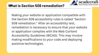 What is Section 508 remediation?
Making your website or application compatible with
the Section 508 accessibility rules is called "Section
508 remediation." After an accessibility test,
remediation is necessary to ensure that your website
or application complies with the Web Content
Accessibility Guidelines (WCAG). This may involve
making modifications to your code and deploying
assistive technologies.
 