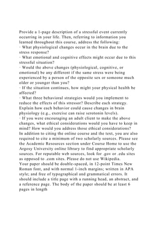 Provide a 1-page description of a stressful event currently
occurring in your life. Then, referring to information you
learned throughout this course, address the following:
· What physiological changes occur in the brain due to the
stress response?
· What emotional and cognitive effects might occur due to this
stressful situation?
· Would the above changes (physiological, cognitive, or
emotional) be any different if the same stress were being
experienced by a person of the opposite sex or someone much
older or younger than you?
· If the situation continues, how might your physical health be
affected?
· What three behavioral strategies would you implement to
reduce the effects of this stressor? Describe each strategy.
Explain how each behavior could cause changes in brain
physiology (e.g., exercise can raise serotonin levels).
· If you were encouraging an adult client to make the above
changes, what ethical considerations would you have to keep in
mind? How would you address those ethical considerations?
In addition to citing the online course and the text, you are also
required to cite a minimum of two scholarly sources. Please see
the Academic Resources section under Course Home to use the
Argosy University online library to find appropriate scholarly
sources. For reputable web sources, look for .gov or .edu sites
as opposed to .com sites. Please do not use Wikipedia.
Your paper should be double-spaced, in 12-point Times New
Roman font, and with normal 1-inch margins; written in APA
style; and free of typographical and grammatical errors. It
should include a title page with a running head, an abstract, and
a reference page. The body of the paper should be at least 6
pages in length
 