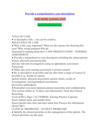 Provide a comprehensive case description
FOR MORE CLASSES VISIT
tutorialoutletdotcom
TITLE OF CASE
● A descriptive title – you can be creative.
RELEVANCE OF CASE
● Why is this case important? What are the reasons for choosing this
case? Why would graduate RNs be
interested in reading about this? CASE PRESENTATION – NURSING
ASSESSMENT
● Provide a comprehensive case description including the salient patient
history, physical assessment data
and any relevant investigations using an appropriate assessment
framework.
● Make sure your nursing assessment is person-centred.
● Be as descriptive as possible and use data from a range of sources if
possible (e.g., handover reports,
patient history, physical assessment, patient charts, results of
investigations, nursing/medical assessments
previously undertaken).
● Remember you must maintain patient anonymity and confidentiality.
This section relates to “Collect cues/information” from the Clinical
Reasoning
Cycle (CRC). Page 1 of 2 NSB026: Nursing Practice Capstone
Insert student name and number here
Insert tutorial class time and tutor name here Process the information
(from CRC)
CLINICAL PRIORITIES – PATIENT PROBLEMS
● Identify the clinical priorities in the management of this patient. The
clinical priorities are the most
 