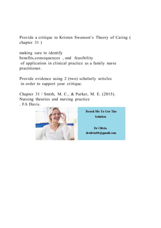 Provide a critique to Kristen Swanson’s Theory of Caring (
chapter 31 )
making sure to identify
benefits,consequences , and feasibility
of application in clinical practice as a family nurse
practitioner.
Provide evidence using 2 (two) scholarly articles
in order to support your critique.
Chapter 31 / Smith, M. C., & Parker, M. E. (2015).
Nursing theories and nursing practice
. FA Davis.
 