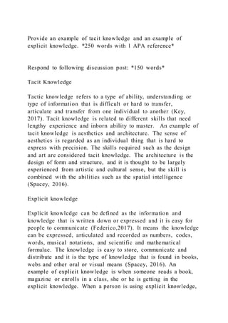 Provide an example of tacit knowledge and an example of
explicit knowledge. *250 words with 1 APA reference*
Respond to following discussion post: *150 words*
Tacit Knowledge
Tactic knowledge refers to a type of ability, understanding or
type of information that is difficult or hard to transfer,
articulate and transfer from one individual to another (Key,
2017). Tacit knowledge is related to different skills that need
lengthy experience and inborn ability to master. An example of
tacit knowledge is aesthetics and architecture. The sense of
aesthetics is regarded as an individual thing that is hard to
express with precision. The skills required such as the design
and art are considered tacit knowledge. The architecture is the
design of form and structure, and it is thought to be largely
experienced from artistic and cultural sense, but the skill is
combined with the abilities such as the spatial intelligence
(Spacey, 2016).
Explicit knowledge
Explicit knowledge can be defined as the information and
knowledge that is written down or expressed and it is easy for
people to communicate (Federico,2017). It means the knowledge
can be expressed, articulated and recorded as numbers, codes,
words, musical notations, and scientific and mathematical
formulae. The knowledge is easy to store, communicate and
distribute and it is the type of knowledge that is found in books,
webs and other oral or visual means (Spacey, 2016). An
example of explicit knowledge is when someone reads a book,
magazine or enrolls in a class, she or he is getting in the
explicit knowledge. When a person is using explicit knowledge,
 