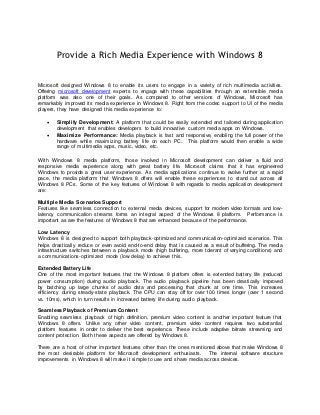 Provide a Rich Media Experience with Windows 8

Microsoft designed Windows 8 to enable its users to engage in a variety of rich multimedia a ctivities.
Offering microsoft development experts to engage with these capabilities through an extensible media
platform was also one of their goals. As compared to other vers ions of Windows, Microsoft has
remarkably improved its media experience in Windows 8. Right from the codec support to UI of the media
players, they have designed this media experience to:

       Simplify Development: A platform that could be easily extended and tailored during application
        development that enables developers to build innovative custom media apps on Windows.
       Maximize Performance: Media playback is fast and responsive, enabling the full power of the
        hardware while maximizing battery life on each PC. This platform would then enable a wide
        range of multimedia apps, music, video, etc.

With Windows 8 media platform, those involved in Microsoft development can deliver a fluid and
responsive media experience along with great battery life. Microsoft claim s that it has engineered
Windows to provide a great user experience. As media applications continue to evolve further at a rapid
pace, the media platform that Windows 8 offers will enable these experiences to stand out across all
Windows 8 PCs. Some of the key features of Windows 8 with regards to media application development
are:

Multiple Media Scenarios Support
Features like seamless connection to external media devices, support for modern video formats and low-
latency communication streams forms an integral aspect of the Windows 8 platform. Performance is
important as are the features of Windows 8 that are enhanced because of the performance.

Low Latency
Windows 8 is designed to support both playback-optimized and communication-optimized scenarios. This
helps drastically reduce or even avoid end-to-end delay that is caused as a result of buffering. The media
infrastructure switches between a playback mode (high buffering, more tolerant of varying conditions) and
a communications-optimized mode (low delay) to achieve this.

Extended Battery Life
One of the most important features that the Windows 8 platform offers is extended battery life (reduced
power consumption) during audio playback. The audio playback pipeline has been drastically improved
by batching up large chunks of audio data and processing that chunk at one time. This increases
efficiency during steady-state playback. The CPU can stay off for over 100 times longer (over 1 second
vs. 10ms), which in turn results in increased battery life during audio playback.

Seamless Playback of Premium Content
Enabling seamless playback of high definition, premium video content is another important feature that
Windows 8 offers. Unlike any other video content, premium video content requires two substantial
platform features in order to deliver the best experience. These include adaptive bitrate streaming and
content protection. Both these aspects are offered by Windows 8.

There are a host of other important features other than the ones mentioned above that m ake Windows 8
the most desirable platform for Microsoft development enthusiasts. The internal software structure
improvements in Windows 8 will make it simple to use and share media across devices.
 