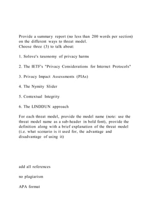 Provide a summary report (no less than 200 words per section)
on the different ways to threat model.
Choose three (3) to talk about:
1. Solove's taxonomy of privacy harms
2. The IETF's "Privacy Considerations for Internet Protocols"
3. Privacy Impact Assessments (PIAs)
4. The Nymity Slider
5. Contextual Integrity
6. The LINDDUN approach
For each threat model, provide the model name (note: use the
threat model name as a sub-header in bold font), provide the
definition along with a brief explanation of the threat model
(i.e. what scenario is it used for, the advantage and
disadvantage of using it)
add all references
no plagiarism
APA format
 