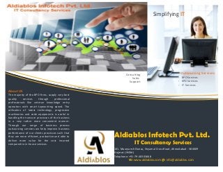 Outsourcing Services
- BPO Services
- KPO Services
- IT Services
101. Mauryansh Elanza, Shyamal Cross Road, Ahmedabad - 380009
Gujarat. (INDIA)
Telephone: +91-79-40303668
W: www.aldiablos.com @: info@aldiablos.com
Consulting
Sales
Support
Aldiablos Infotech Pvt. Ltd.
IT Consultancy Services
About US
The majority of the BPO firms, supply very best
quality services through professional
professionals like veteran knowledge entry
operators with smart typewriting speed. The
utilization of latest technology, progressive
machineries and code equipments is useful in
handling the noncore processes of the business
in a very rather more convenient manner.
Through our range of business process
outsourcing services we help improve business
performance of our clients processes such that
they are more efficient, productive and able to
deliver more value for the cost incurred
compared to in-house services.
Simplifying IT
 