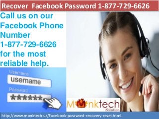 Recover Facebook Password 1-877-729-6626
http://www.monktech.us/Facebook-password-recovery-reset.html
Call us on our
Facebook Phone
Number
1-877-729-6626
for the most
reliable help.
 
