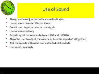 Use of Sound
11
• Always use in conjunction with a visual indication.
• Use no more than six different tones.
• Do not use : Jingles or tunes or Loud signals.
• Use tones consistently.
• Provide signal frequencies between 500 and 1,000 Hz.
• Allow the user to adjust the volume or turn the sound off altogether.
• Test the sounds with users over extended trial periods.
• Use sounds sparingly
 
