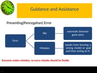 Guidance and Assistance
Error
Slip
automatic behavior
gone awry
Mistakes
results from forming a
wrong model or goal
and then acting on it
12
Preventing(Pencegahan) Error
Everyone makes mistakes, so every mistake should be fixable
 