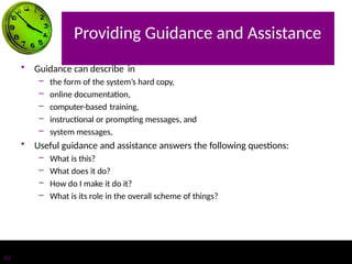 Providing Guidance and Assistance
14
• Guidance can describe in
– the form of the system’s hard copy,
– online documentation,
– computer-based training,
– instructional or prompting messages, and
– system messages,
• Useful guidance and assistance answers the following questions:
– What is this?
– What does it do?
– How do I make it do it?
– What is its role in the overall scheme of things?
 