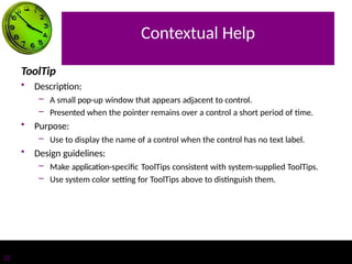 Contextual Help
22
ToolTip
• Description:
– A small pop-up window that appears adjacent to control.
– Presented when the pointer remains over a control a short period of time.
• Purpose:
– Use to display the name of a control when the control has no text label.
• Design guidelines:
– Make application-specific ToolTips consistent with system-supplied ToolTips.
– Use system color setting for ToolTips above to distinguish them.
 