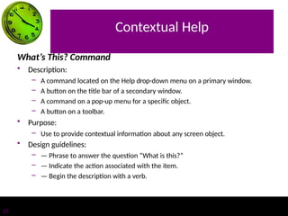 Contextual Help
23
What’s This? Command
• Description:
– A command located on the Help drop-down menu on a primary window.
– A button on the title bar of a secondary window.
– A command on a pop-up menu for a specific object.
– A button on a toolbar.
• Purpose:
– Use to provide contextual information about any screen object.
• Design guidelines:
– — Phrase to answer the question “What is this?”
– — Indicate the action associated with the item.
– — Begin the description with a verb.
 