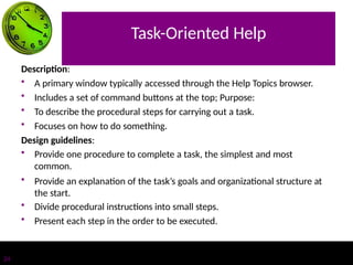 Task-Oriented Help
24
Description:
• A primary window typically accessed through the Help Topics browser.
• Includes a set of command buttons at the top; Purpose:
• To describe the procedural steps for carrying out a task.
• Focuses on how to do something.
Design guidelines:
• Provide one procedure to complete a task, the simplest and most
common.
• Provide an explanation of the task’s goals and organizational structure at
the start.
• Divide procedural instructions into small steps.
• Present each step in the order to be executed.
 
