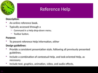 Reference Help
25
Description:
• An online reference book.
• Typically accessed through a
– Command in a Help drop-down menu.
– Toolbar button.
Purpose:
• To present reference Help information, either
Design guidelines:
• Provide a consistent presentation style, following all previously presented
guidelines.
• Include a combination of contextual Help, and task-oriented Help, as
necessary.
• Include text, graphics, animation, video, and audio effects,
 