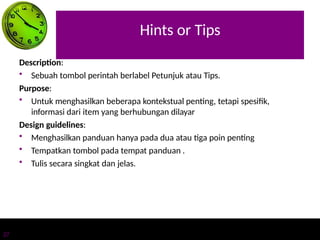 Hints or Tips
27
Description:
• Sebuah tombol perintah berlabel Petunjuk atau Tips.
Purpose:
• Untuk menghasilkan beberapa kontekstual penting, tetapi spesifik,
informasi dari item yang berhubungan dilayar
Design guidelines:
• Menghasilkan panduan hanya pada dua atau tiga poin penting
• Tempatkan tombol pada tempat panduan .
• Tulis secara singkat dan jelas.
 