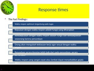 Response times
• The Fact Findings :
Waktu respon optimum tergantung pada tugas
Kepuasan dengan waktu respon adalah fungsi yang diharapkan
Ketidakpuasan dengan waktu respon adalah fungsi dari ketidakpastian
seseorang karena penundaan
Orang akan mengubah kebiasaan kerja agar sesuai dengan waktu
respon
Penundaan secara Konstan lebih baik dari pada penundaan secara
bervariabel
Waktu respon yang sangat cepat atau lambat dapat menyebabkan gejala
stres
4
 
