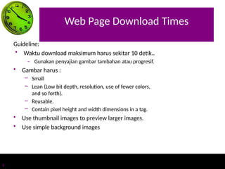 Web Page Download Times
6
Guideline:
• Waktu download maksimum harus sekitar 10 detik..
– Gunakan penyajian gambar tambahan atau progresif.
• Gambar harus :
– Small
– Lean (Low bit depth, resolution, use of fewer colors,
and so forth).
– Reusable.
– Contain pixel height and width dimensions in a tag.
• Use thumbnail images to preview larger images.
• Use simple background images
 
