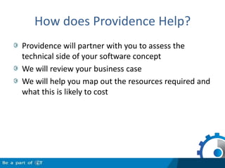 How does Providence Help?Providence will partner with you to assess the technical side of your software conceptWe will review your business caseWe will help you map out the resources required and what this is likely to cost