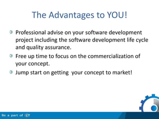 The Advantages to YOU!Professional advise on your software development project including the software development life cycle and quality assurance.Free up time to focus on the commercialization of your concept.Jump start on getting  your concept to market!