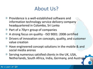 About Us?Providence is a well-established software and information technology service delivery company headquartered in Colombo, Sri LankaPart of a 70yr+ group of companiesA strong focus on quality - ISO 9001: 2008 certifiedDrivers of innovation on concepts, quality, and customer value creationHave engineered concept solutions in the mobile & and social media arenasServing numerous satisfied clients in the UK, USA, Netherlands, South Africa, India, Germany, and Australia