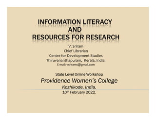 INFORMATION LITERACY
AND
RESOURCES FOR RESEARCH
V. Sriram
Chief Librarian
Centre for Development Studies
Thiruvananthapuram, Kerala, India.
Thiruvananthapuram, Kerala, India.
E-mail: vsrirams@gmail.com
State Level Online Workshop
Providence Women’s College
Kozhikode. India.
10th February 2022.
 