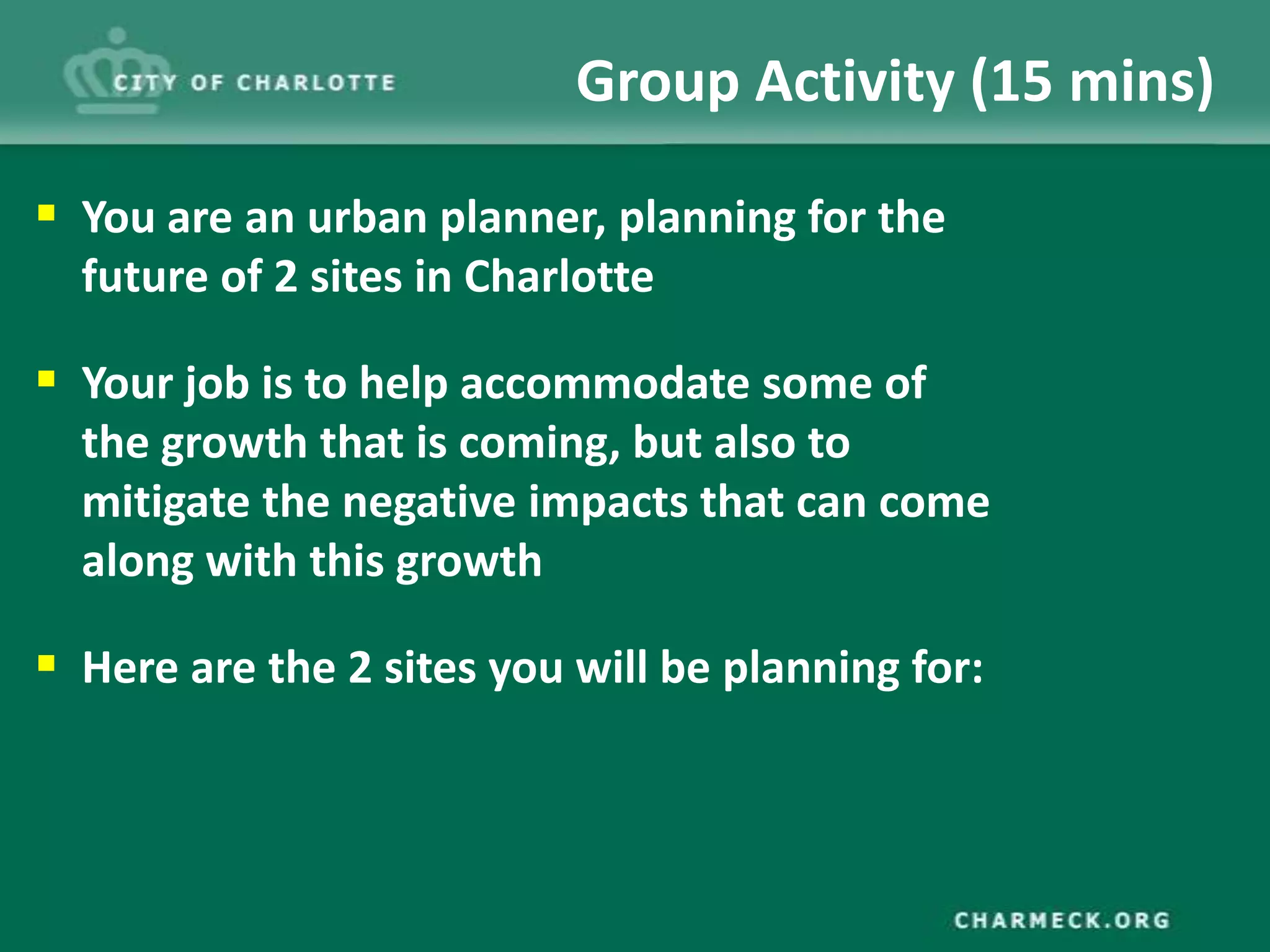Group Activity (15 mins)

 You are an urban planner, planning for the
  future of 2 sites in Charlotte

 Your job is to help accommodate some of
  the growth that is coming, but also to
  mitigate the negative impacts that can come
  along with this growth

 Here are the 2 sites you will be planning for:
 