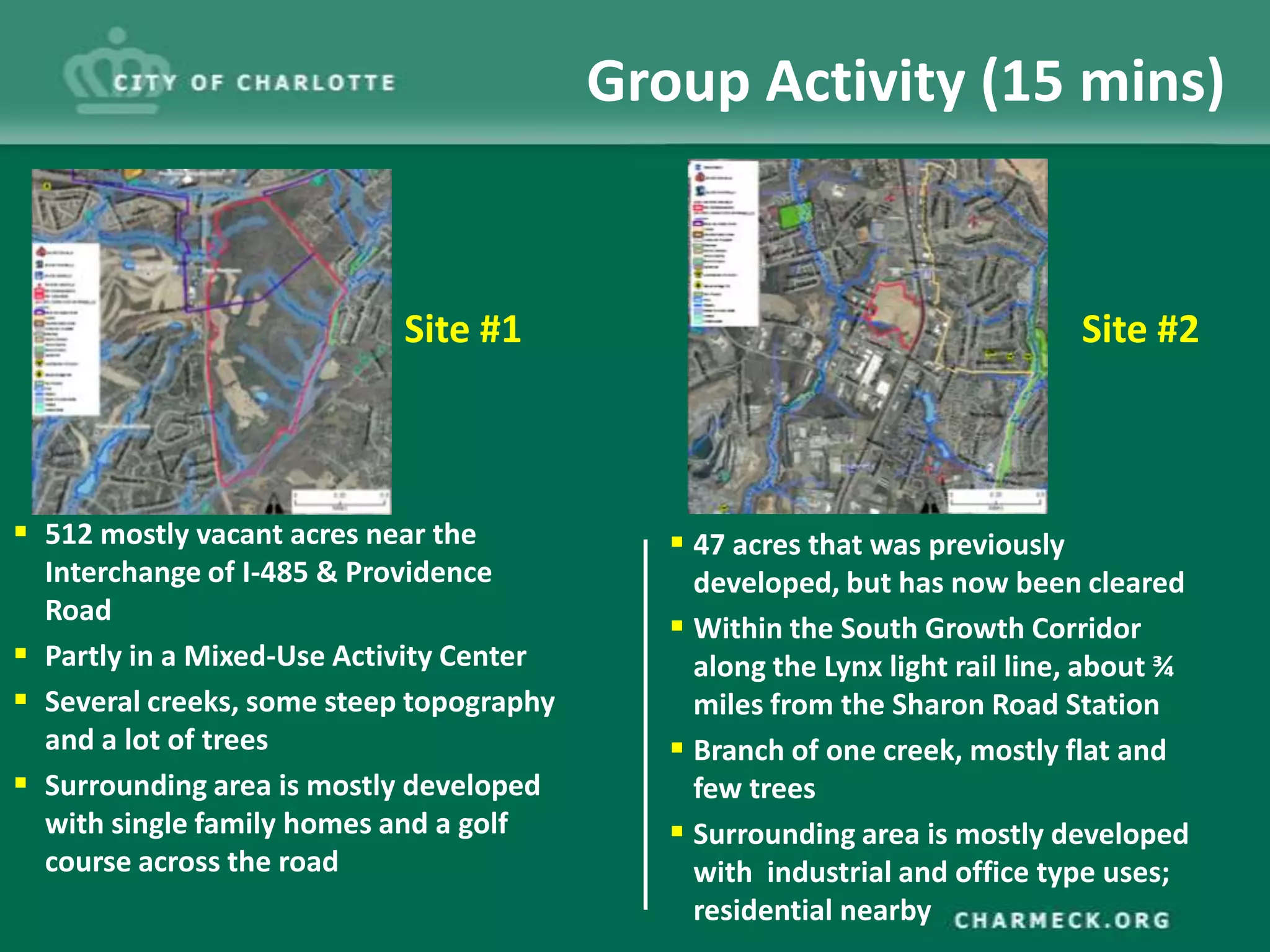 Group Activity (15 mins)


                            Site #1                                           Site #2



 512 mostly vacant acres near the            47 acres that was previously
  Interchange of I-485 & Providence            developed, but has now been cleared
  Road
                                              Within the South Growth Corridor
 Partly in a Mixed-Use Activity Center        along the Lynx light rail line, about ¾
 Several creeks, some steep topography        miles from the Sharon Road Station
  and a lot of trees                          Branch of one creek, mostly flat and
 Surrounding area is mostly developed         few trees
  with single family homes and a golf         Surrounding area is mostly developed
  course across the road                       with industrial and office type uses;
                                               residential nearby
 