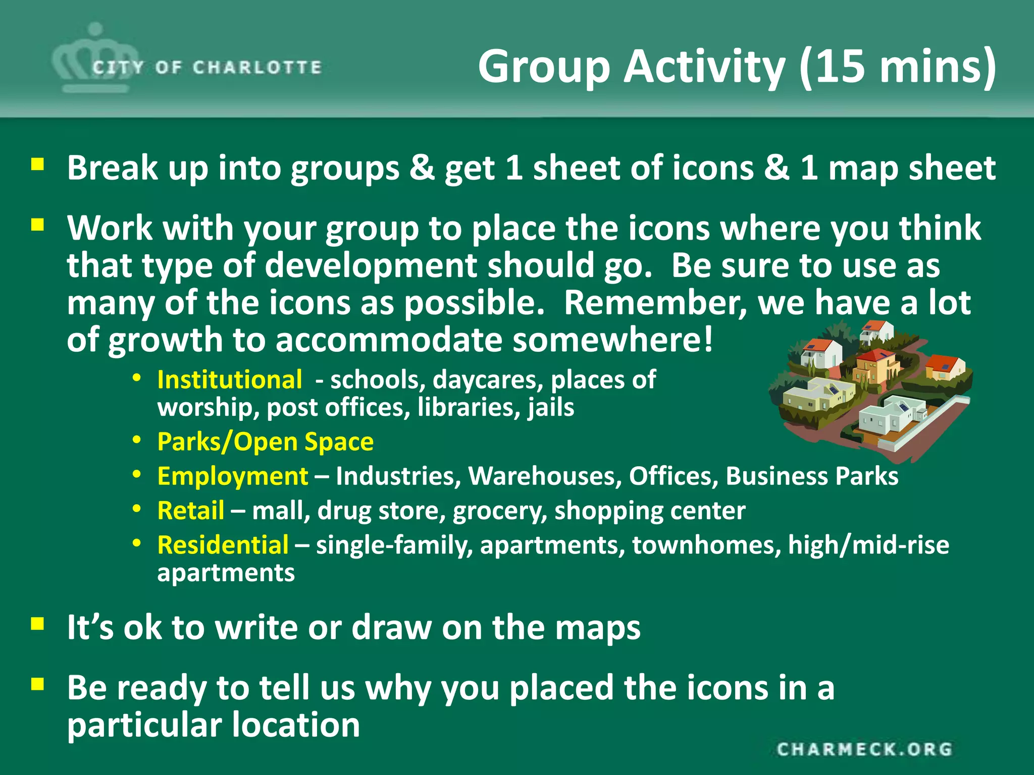 Group Activity (15 mins)
 Break up into groups & get 1 sheet of icons & 1 map sheet
 Work with your group to place the icons where you think
  that type of development should go. Be sure to use as
  many of the icons as possible. Remember, we have a lot
  of growth to accommodate somewhere!
      • Institutional - schools, daycares, places of
          worship, post offices, libraries, jails
      •   Parks/Open Space
      •   Employment – Industries, Warehouses, Offices, Business Parks
      •   Retail – mall, drug store, grocery, shopping center
      •   Residential – single-family, apartments, townhomes, high/mid-rise
          apartments

 It’s ok to write or draw on the maps
 Be ready to tell us why you placed the icons in a
  particular location
 
