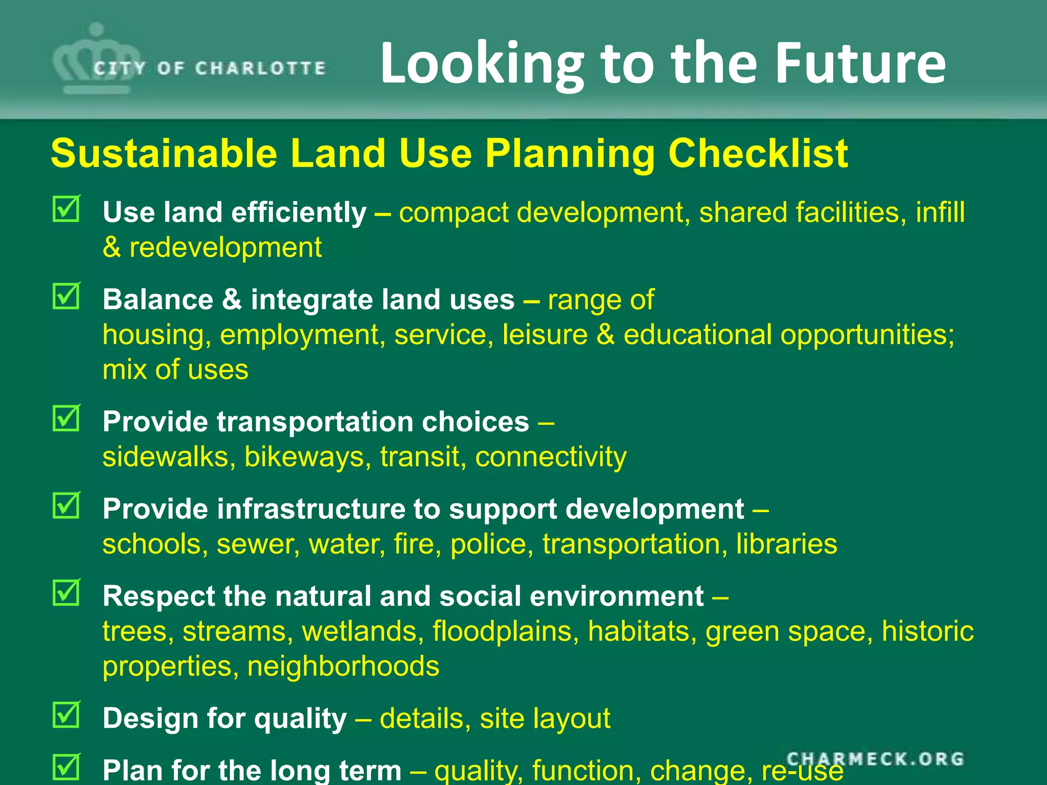 Looking to the Future
Sustainable Land Use Planning Checklist
 Use land efficiently – compact development, shared facilities, infill
    & redevelopment
 Balance & integrate land uses – range of
    housing, employment, service, leisure & educational opportunities;
    mix of uses
 Provide transportation choices –
    sidewalks, bikeways, transit, connectivity
 Provide infrastructure to support development –
    schools, sewer, water, fire, police, transportation, libraries
 Respect the natural and social environment –
    trees, streams, wetlands, floodplains, habitats, green space, historic
    properties, neighborhoods
 Design for quality – details, site layout
 Plan for the long term – quality, function, change, re-use
 