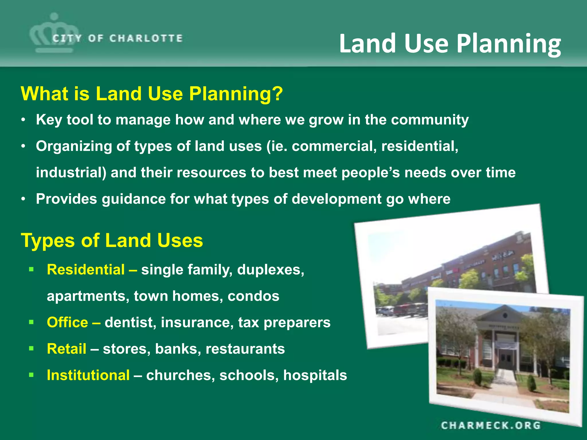 Land Use Planning
What is Land Use Planning?
• Key tool to manage how and where we grow in the community
• Organizing of types of land uses (ie. commercial, residential,
  industrial) and their resources to best meet people’s needs over time
• Provides guidance for what types of development go where

Types of Land Uses
  Residential – single family, duplexes,
   apartments, town homes, condos
  Office – dentist, insurance, tax preparers
  Retail – stores, banks, restaurants
  Institutional – churches, schools, hospitals
 