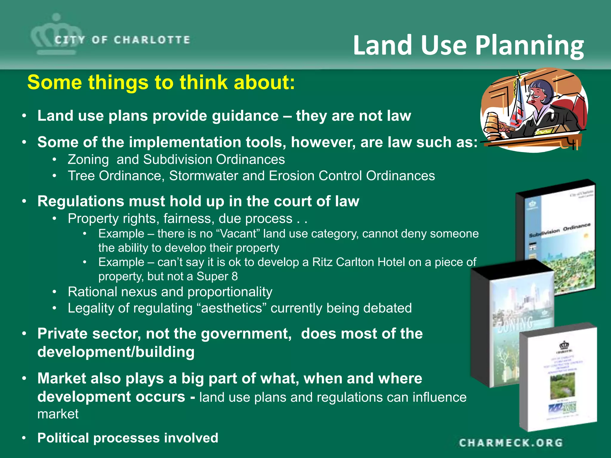 Land Use Planning
Some things to think about:
• Land use plans provide guidance – they are not law
• Some of the implementation tools, however, are law such as:
    • Zoning and Subdivision Ordinances
    • Tree Ordinance, Stormwater and Erosion Control Ordinances
• Regulations must hold up in the court of law
    • Property rights, fairness, due process . .
           • Example – there is no “Vacant” land use category, cannot deny someone
             the ability to develop their property
           • Example – can’t say it is ok to develop a Ritz Carlton Hotel on a piece of
             property, but not a Super 8
    • Rational nexus and proportionality
    • Legality of regulating “aesthetics” currently being debated
• Private sector, not the government, does most of the
  development/building
• Market also plays a big part of what, when and where
  development occurs - land use plans and regulations can influence
  market
• Political processes involved
 
