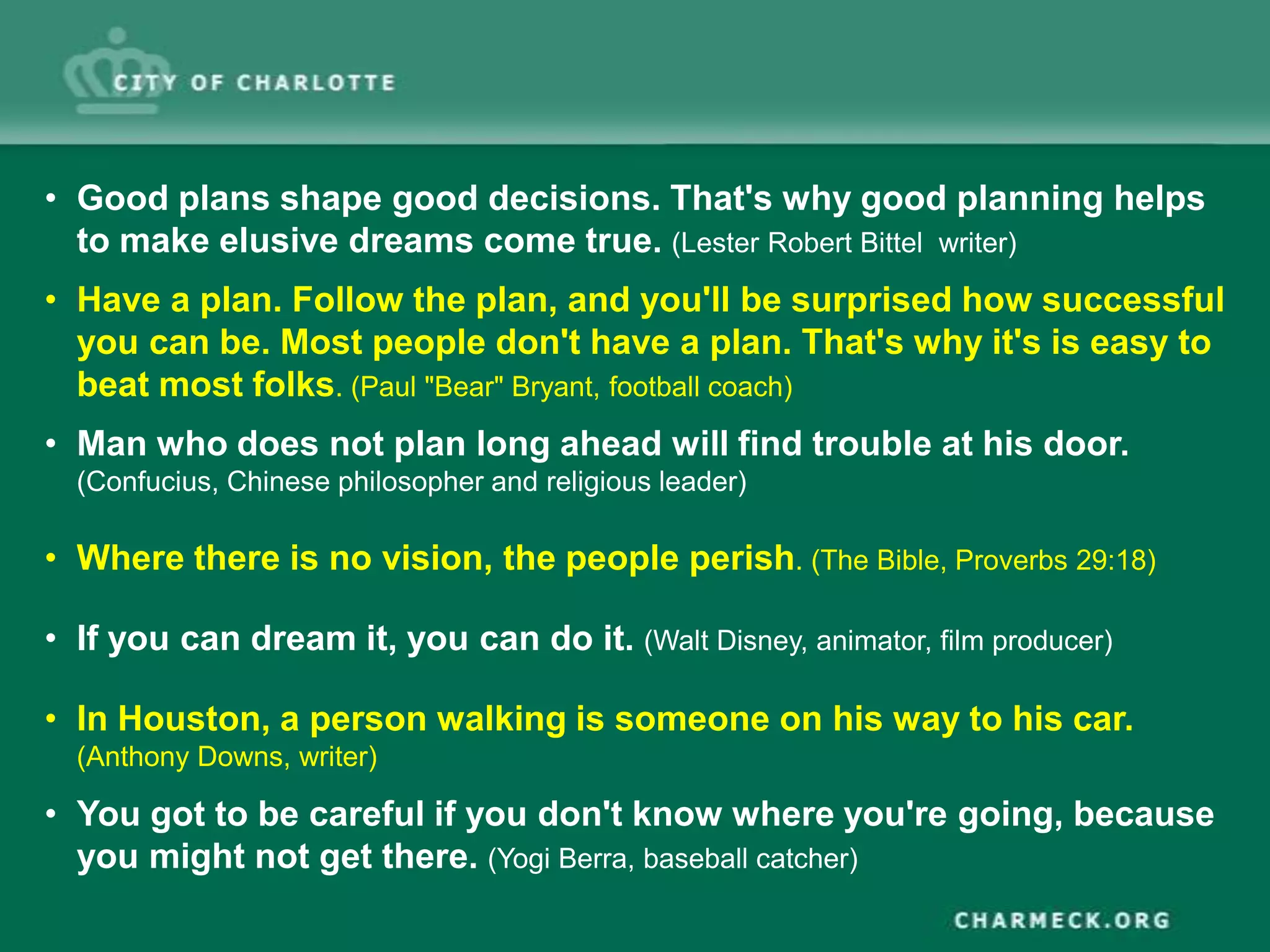• Good plans shape good decisions. That's why good planning helps
  to make elusive dreams come true. (Lester Robert Bittel writer)
• Have a plan. Follow the plan, and you'll be surprised how successful
  you can be. Most people don't have a plan. That's why it's is easy to
  beat most folks. (Paul "Bear" Bryant, football coach)
• Man who does not plan long ahead will find trouble at his door.
  (Confucius, Chinese philosopher and religious leader)

• Where there is no vision, the people perish. (The Bible, Proverbs 29:18)

• If you can dream it, you can do it. (Walt Disney, animator, film producer)

• In Houston, a person walking is someone on his way to his car.
  (Anthony Downs, writer)

• You got to be careful if you don't know where you're going, because
  you might not get there. (Yogi Berra, baseball catcher)
 