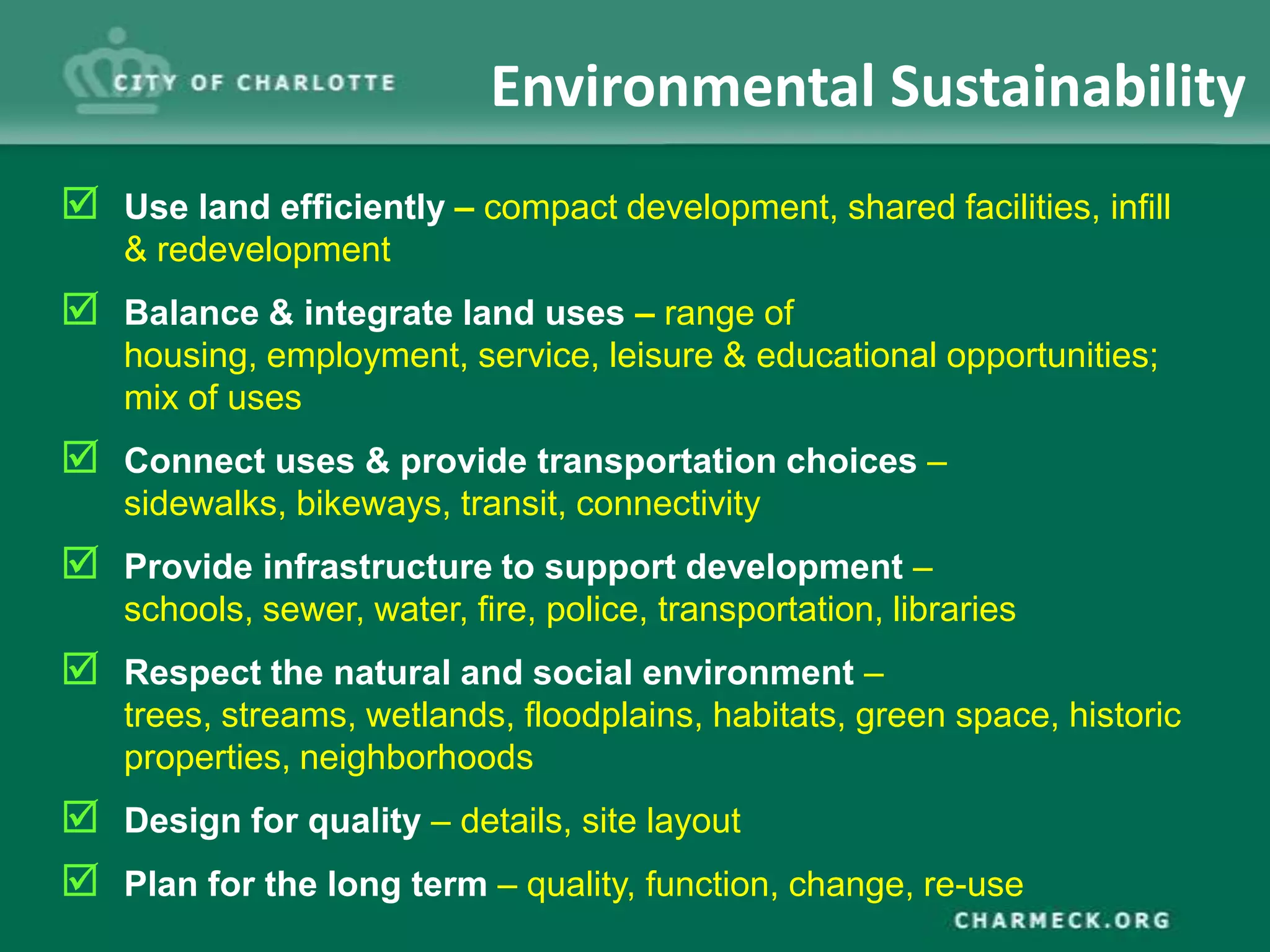 Environmental Sustainability
 Use land efficiently – compact development, shared facilities, infill
    & redevelopment
 Balance & integrate land uses – range of
    housing, employment, service, leisure & educational opportunities;
    mix of uses
 Connect uses & provide transportation choices –
    sidewalks, bikeways, transit, connectivity
 Provide infrastructure to support development –
    schools, sewer, water, fire, police, transportation, libraries
 Respect the natural and social environment –
    trees, streams, wetlands, floodplains, habitats, green space, historic
    properties, neighborhoods
 Design for quality – details, site layout
 Plan for the long term – quality, function, change, re-use
 