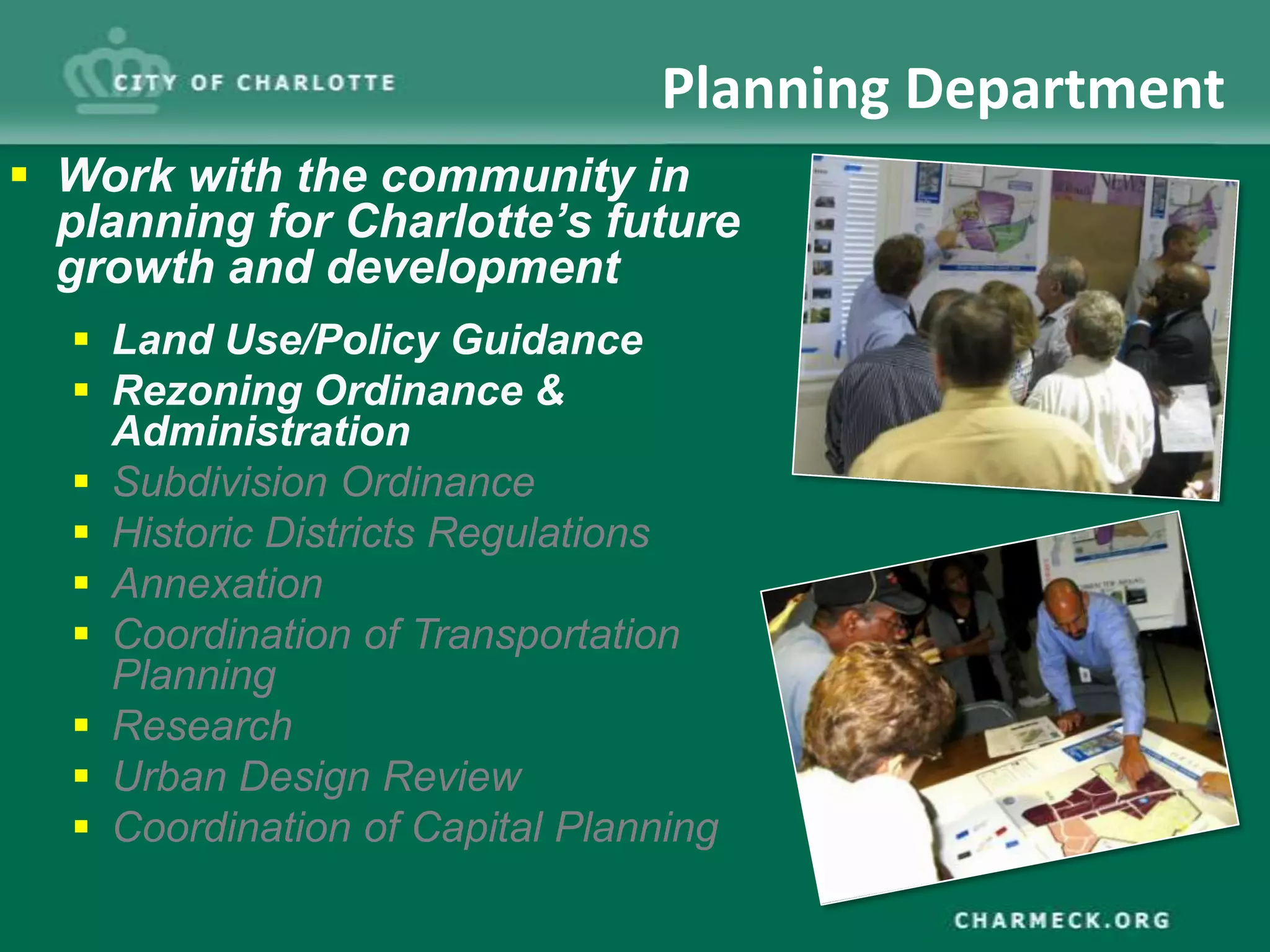 Planning Department
 Work with the community in
  planning for Charlotte’s future
  growth and development
   Land Use/Policy Guidance
   Rezoning Ordinance &
    Administration
   Subdivision Ordinance
   Historic Districts Regulations
   Annexation
   Coordination of Transportation
    Planning
   Research
   Urban Design Review
   Coordination of Capital Planning
 