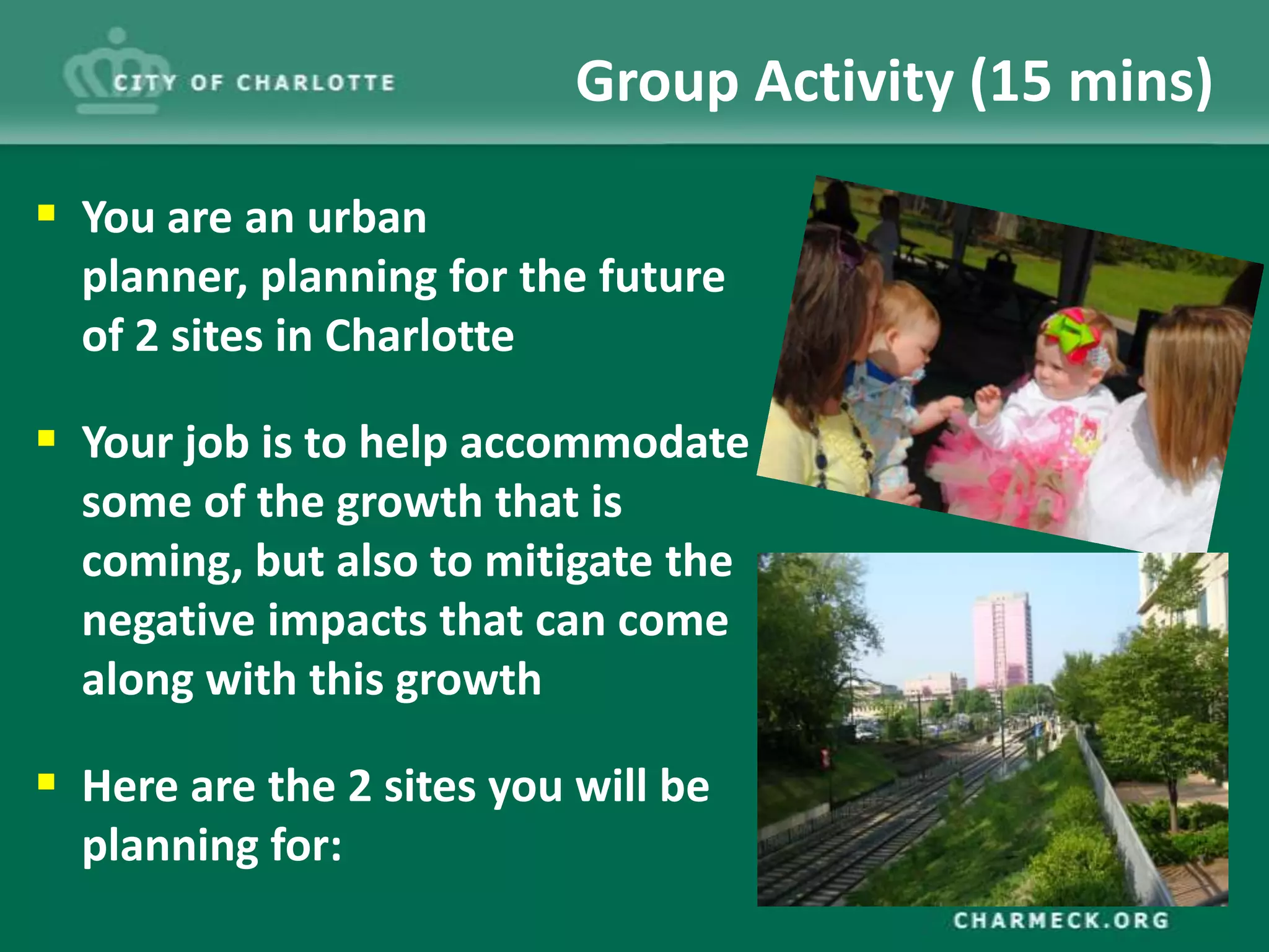Group Activity (15 mins)

 You are an urban
  planner, planning for the future
  of 2 sites in Charlotte

 Your job is to help accommodate
  some of the growth that is
  coming, but also to mitigate the
  negative impacts that can come
  along with this growth

 Here are the 2 sites you will be
  planning for:
 